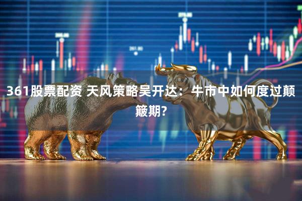 361股票配资 天风策略吴开达：牛市中如何度过颠簸期?
