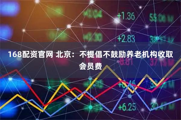 168配资官网 北京：不提倡不鼓励养老机构收取会员费