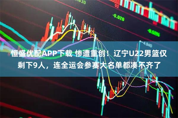 恒盛优配APP下载 惨遭重创！辽宁U22男篮仅剩下9人，连全运会参赛大名单都凑不齐了