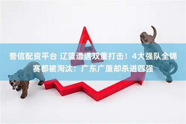 誉信配资平台 辽篮遭遇双重打击！4大强队全锦赛都被淘汰：广东广厦却杀进四强