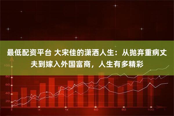最低配资平台 大宋佳的潇洒人生：从抛弃重病丈夫到嫁入外国富商，人生有多精彩