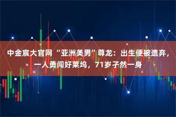 中金宸大官网 “亚洲美男”尊龙：出生便被遗弃，一人勇闯好莱坞，71岁孑然一身