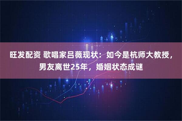 旺发配资 歌唱家吕薇现状：如今是杭师大教授，男友离世25年，婚姻状态成谜