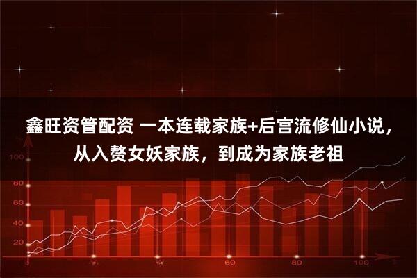 鑫旺资管配资 一本连载家族+后宫流修仙小说，从入赘女妖家族，到成为家族老祖