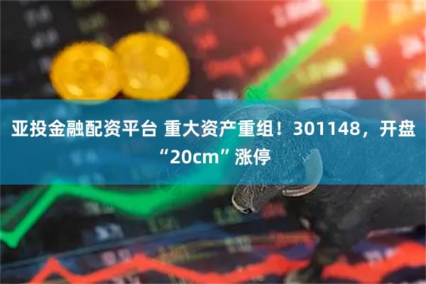 亚投金融配资平台 重大资产重组！301148，开盘“20cm”涨停