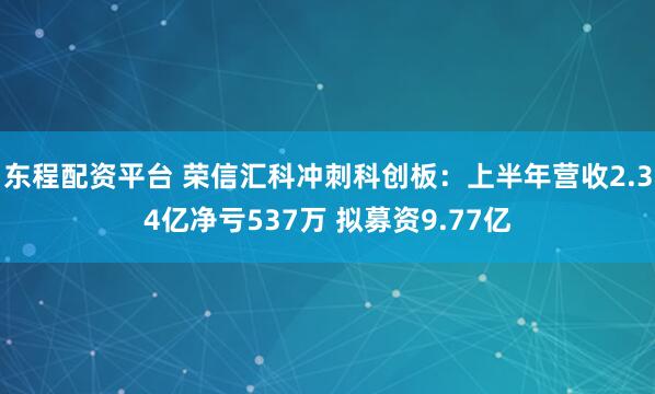 东程配资平台 荣信汇科冲刺科创板：上半年营收2.34亿净亏537万 拟募资9.77亿
