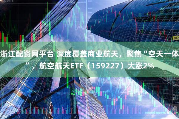 浙江配资网平台 深度覆盖商业航天，聚焦“空天一体”，航空航天ETF（159227）大涨2%