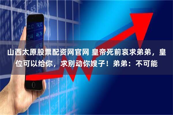 山西太原股票配资网官网 皇帝死前哀求弟弟，皇位可以给你，求别动你嫂子！弟弟：不可能
