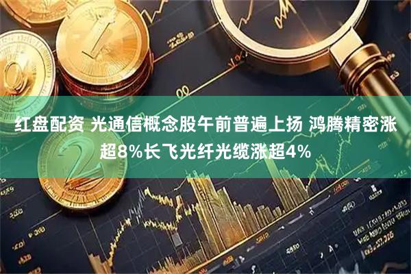红盘配资 光通信概念股午前普遍上扬 鸿腾精密涨超8%长飞光纤光缆涨超4%