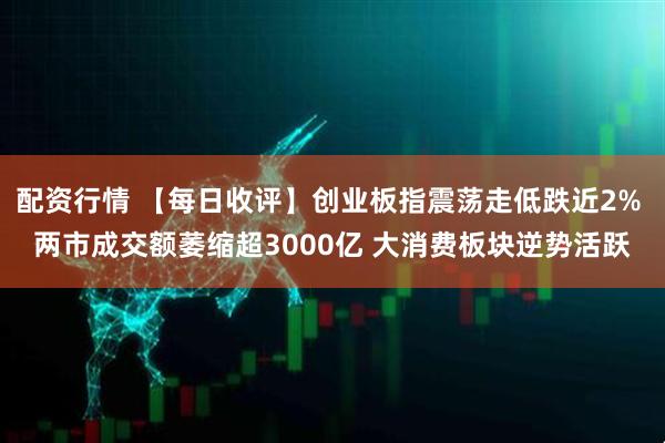 配资行情 【每日收评】创业板指震荡走低跌近2% 两市成交额萎缩超3000亿 大消费板块逆势活跃