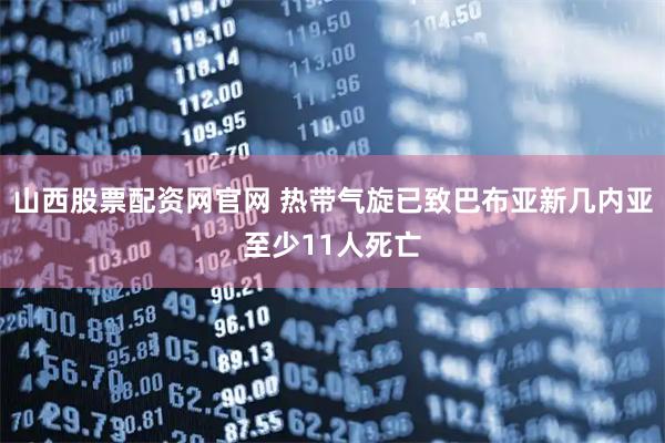 山西股票配资网官网 热带气旋已致巴布亚新几内亚至少11人死亡