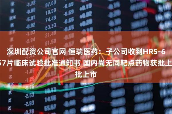 深圳配资公司官网 恒瑞医药：子公司收到HRS-6257片临床试验批准通知书 国内尚无同靶点药物获批上市