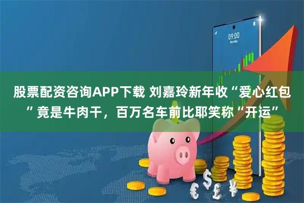 股票配资咨询APP下载 刘嘉玲新年收“爱心红包”竟是牛肉干，百万名车前比耶笑称“开运”