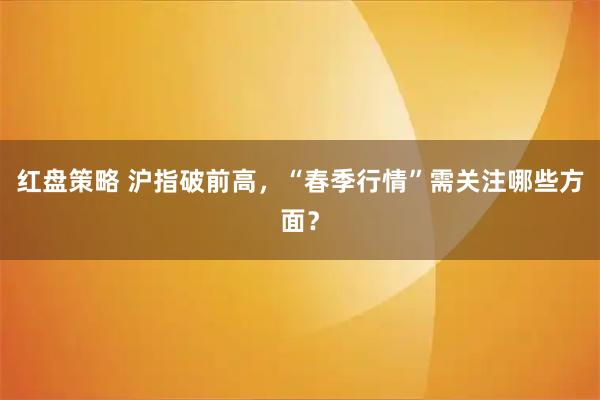 红盘策略 沪指破前高，“春季行情”需关注哪些方面？