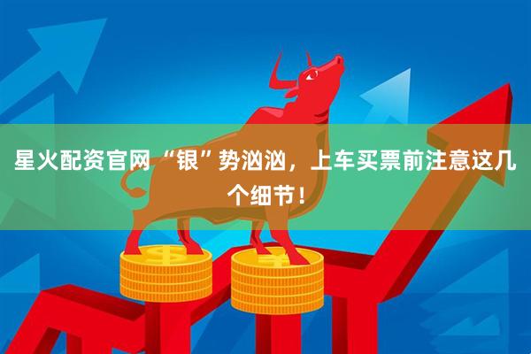 星火配资官网 “银”势汹汹，上车买票前注意这几个细节！