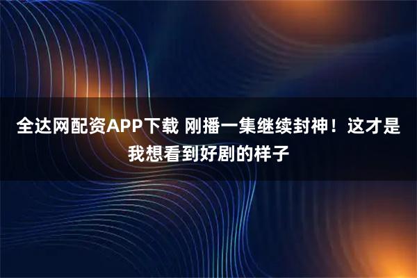 全达网配资APP下载 刚播一集继续封神！这才是我想看到好剧的样子