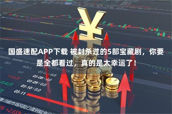 国盛速配APP下载 被封杀过的5部宝藏剧，你要是全都看过，真的是太幸运了！
