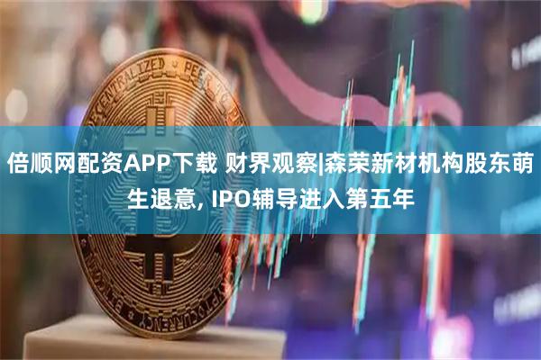 倍顺网配资APP下载 财界观察|森荣新材机构股东萌生退意, IPO辅导进入第五年
