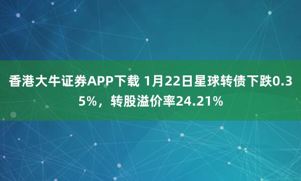 香港大牛证券APP下载 1月22日星球转债下跌0.35%，转股溢价率24.21%