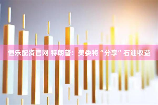 恒乐配资官网 特朗普：美委将“分享”石油收益